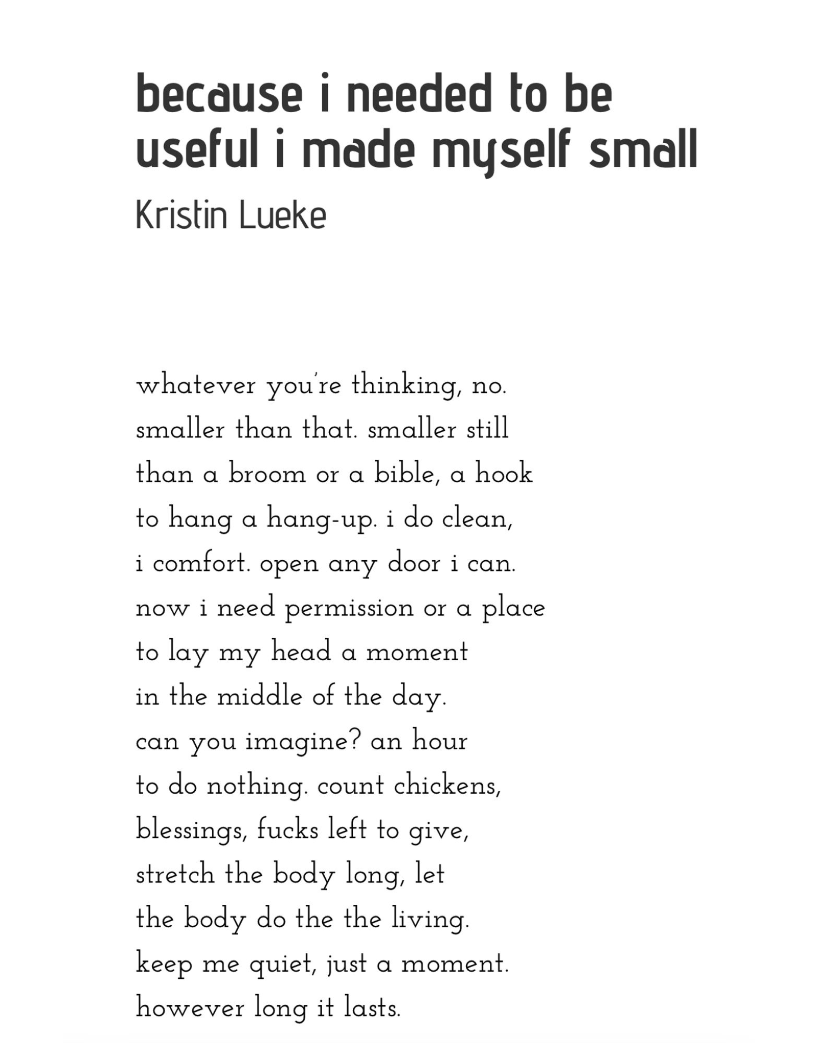 because i needed to be useful i made myself small whatever you’re thinking, no. smaller than that. smaller still than a broom or a bible, a hook to hang a hang-up. i do clean, i comfort. open any door i can. now i need permission or a place to lay my head a moment in the middle of the day. can you imagine? an hour to do nothing. count chickens, blessings, fucks left to give, stretch the body long, let the body do the the living. keep me quiet, just a moment. however long it lasts.